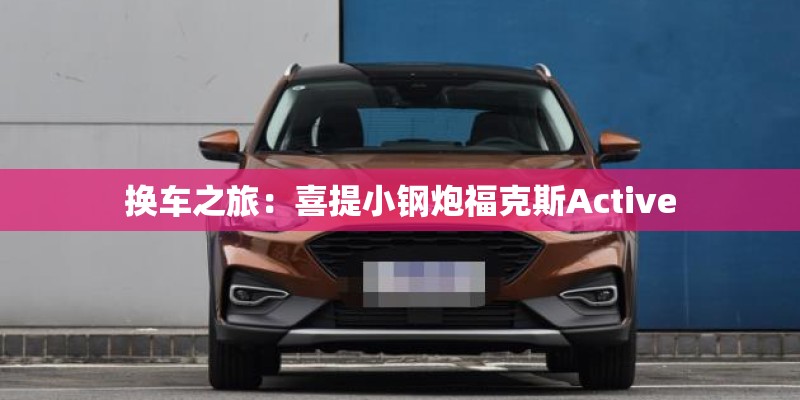 换车之旅:喜提小钢炮福克斯Active 换车之旅:喜提小钢炮福克斯Active
