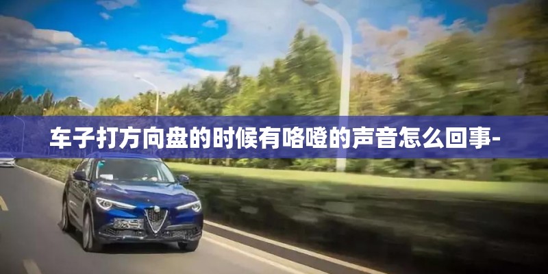 车子打方向盘的时候有咯噔的声音怎么回事- 车子打方向盘的时候有咯噔的声音怎么回事-