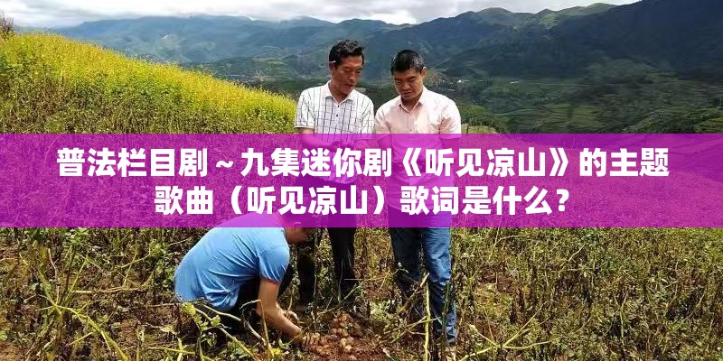 普法栏目剧~九集迷你剧《听见凉山》的主题歌曲(听见凉山)歌词是什么? 普法栏目剧~九集迷你剧《听见凉山》的主题歌曲(听见凉山)歌词是什么?